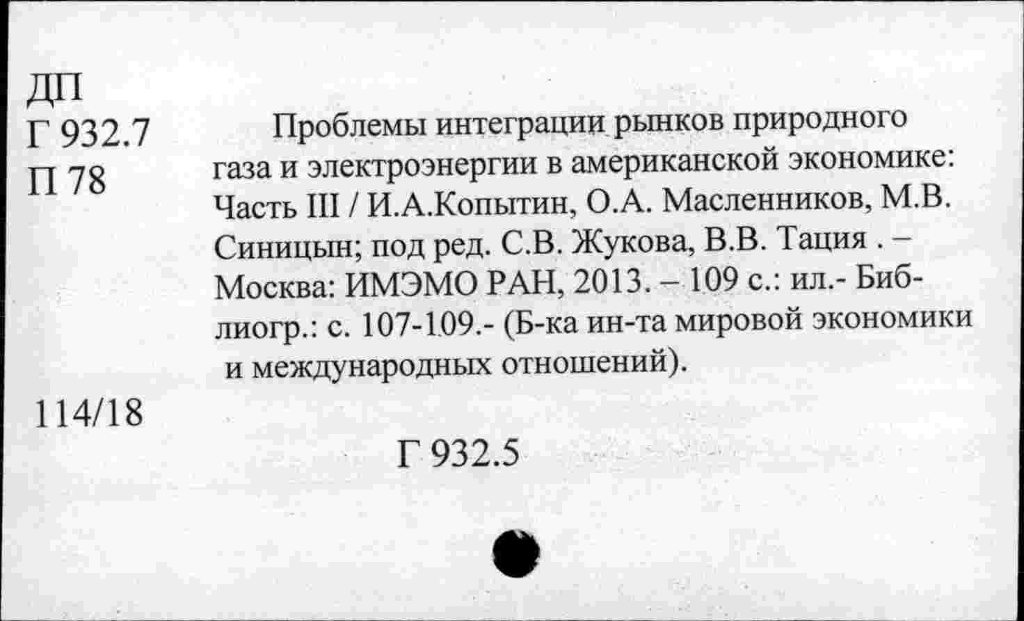 ﻿ДП
Г 932.7
П78
Проблемы интеграции рынков природного газа и электроэнергии в американской экономике: Часть III / И.А.Копытин, О.А. Масленников, М.В. Синицын; под ред. С.В. Жукова, В.В. Тация . -Москва: ИМЭМО РАН, 2013. — 109 с.: ил.- Биб-лиогр.: с. 107-109.- (Б-ка ин-та мировой экономики и международных отношений).
114/18
Г 932.5